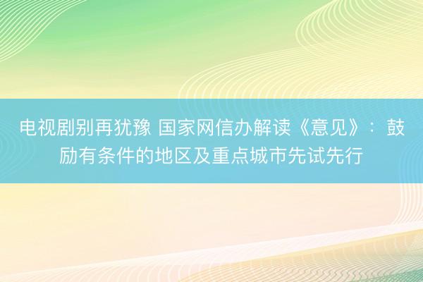 电视剧别再犹豫 国家网信办解读《意见》:鼓励有条件的地区及重点城市先试先行