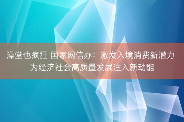 澡堂也疯狂 国家网信办：激发入境消费新潜力 为经济社会高质量发展注入新动能