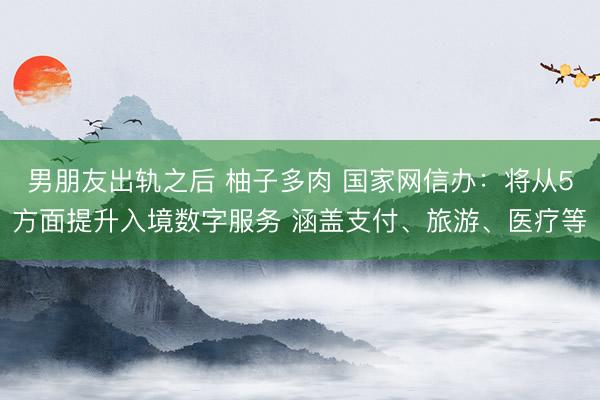 男朋友出轨之后 柚子多肉 国家网信办：将从5方面提升入境数字服务 涵盖支付、旅游、医疗等