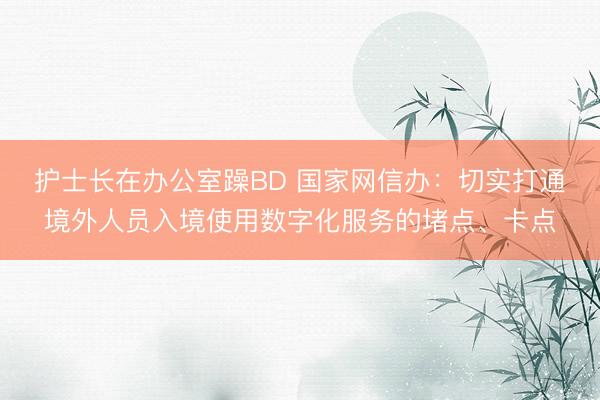 护士长在办公室躁BD 国家网信办：切实打通境外人员入境使用数字化服务的堵点、卡点
