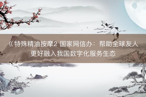 巜特殊精油按摩2 国家网信办:帮助全球友人更好融入我国数字化服务生态