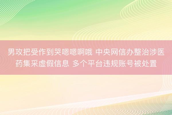 男攻把受作到哭嗯嗯啊哦 中央网信办整治涉医药集采虚假信息 多个平台违规账号被处置