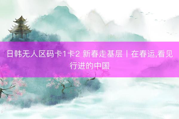日韩无人区码卡1卡2 新春走基层丨在春运，看见行进的中国
