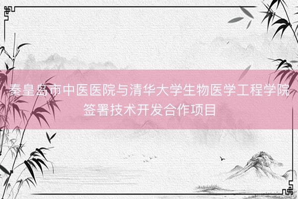 秦皇岛市中医医院与清华大学生物医学工程学院签署技术开发合作项目