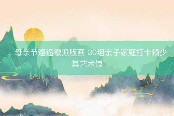 ﻿母亲节邂逅徽派版画 30组亲子家庭打卡赖少其艺术馆