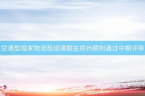 空港型国家物流枢纽课题在郑州顺利通过中期评审