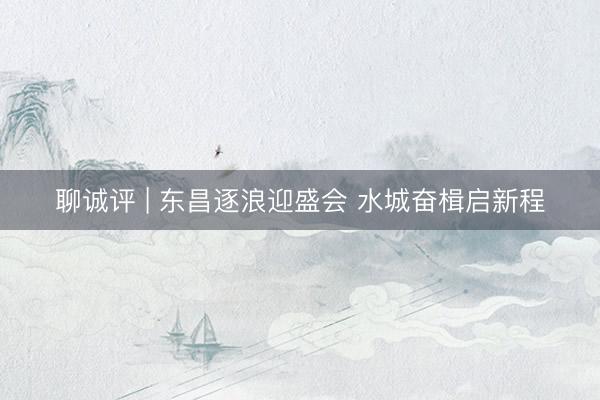 聊诚评 | 东昌逐浪迎盛会 水城奋楫启新程