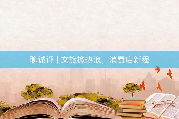 聊诚评 | 文旅掀热浪，消费启新程