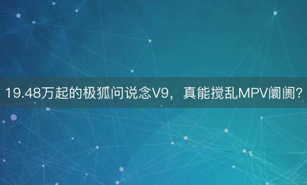 19.48万起的极狐问说念V9，真能搅乱MPV阛阓？