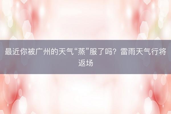 最近你被广州的天气“蒸”服了吗？雷雨天气行将返场