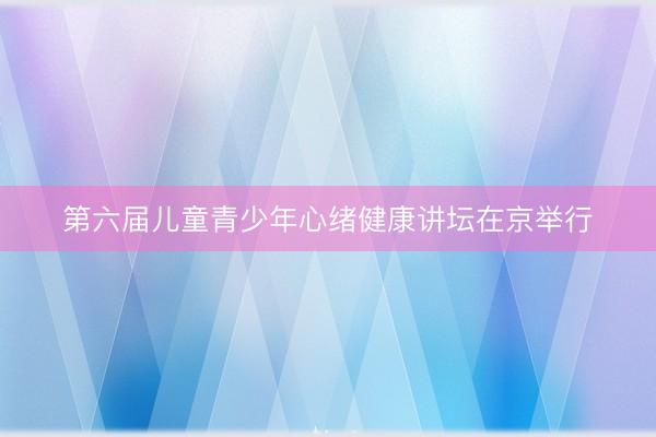 第六届儿童青少年心绪健康讲坛在京举行