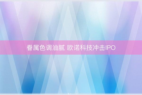 眷属色调油腻 欧诺科技冲击IPO