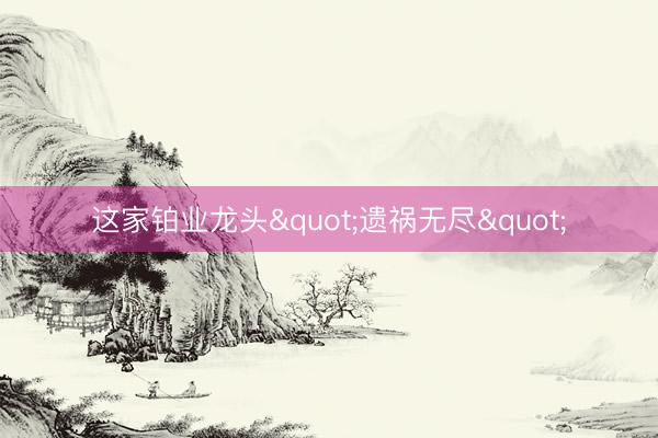 这家铂业龙头"遗祸无尽"