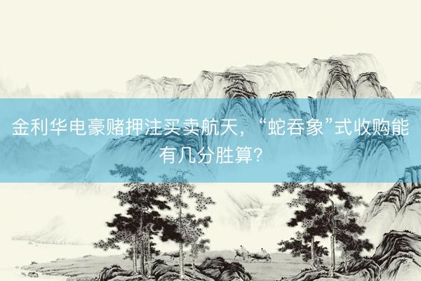 金利华电豪赌押注买卖航天，“蛇吞象”式收购能有几分胜算？