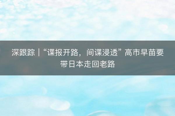深跟踪｜“谍报开路，间谍浸透”&amp;#32;高市早苗要带日本走回老路