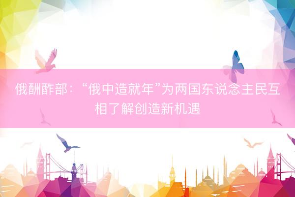 俄酬酢部：“俄中造就年”为两国东说念主民互相了解创造新机遇