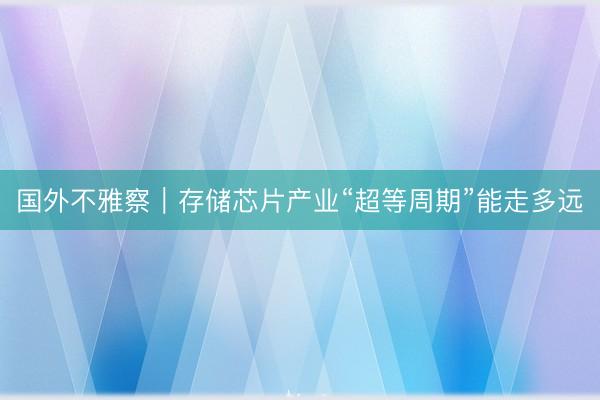 国外不雅察｜存储芯片产业“超等周期”能走多远