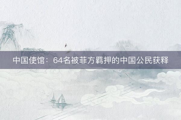 中国使馆：64名被菲方羁押的中国公民获释
