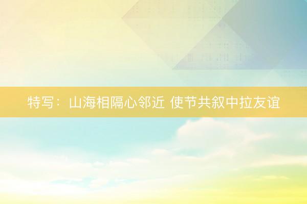 特写：山海相隔心邻近 使节共叙中拉友谊