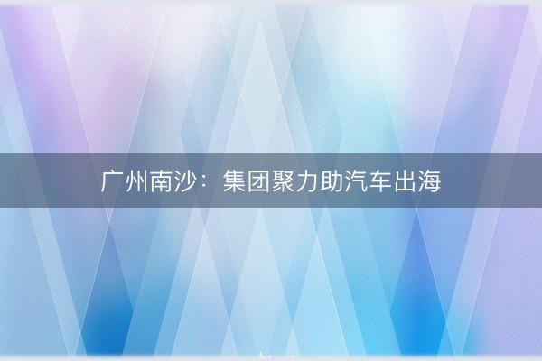 广州南沙：集团聚力助汽车出海