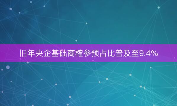 旧年央企基础商榷参预占比普及至9.4%