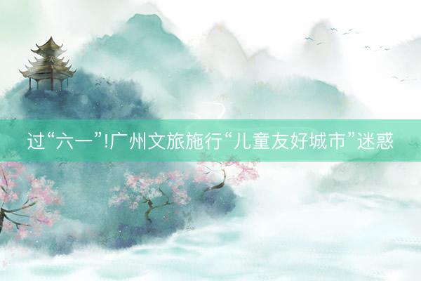 过“六一”!广州文旅施行“儿童友好城市”迷惑
