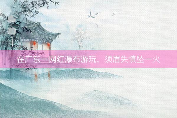 在广东一网红瀑布游玩，须眉失慎坠一火