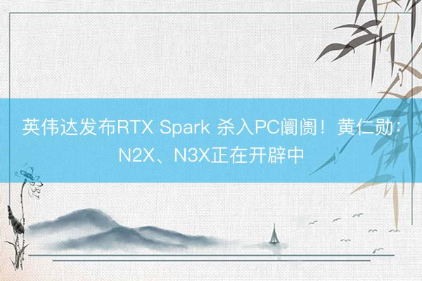 英伟达发布RTX Spark 杀入PC阛阓！黄仁勋：N2X、N3X正在开辟中