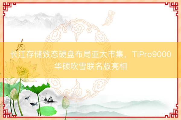 长江存储致态硬盘布局亚太市集，TiPro9000华硕吹雪联名版亮相
