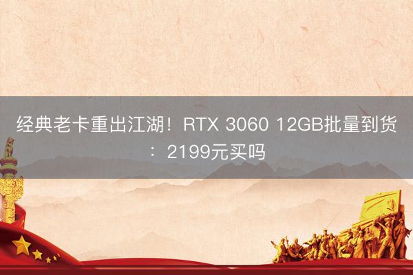 经典老卡重出江湖！RTX 3060 12GB批量到货：2199元买吗