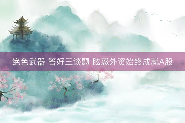 绝色武器 答好三谈题 眩惑外资始终成就A股