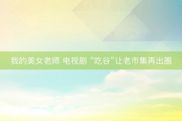 我的美女老师 电视剧 “吃谷”让老市集再出圈