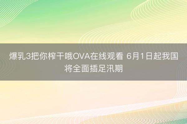 爆乳3把你榨干哦OVA在线观看 6月1日起我国将全面插足汛期