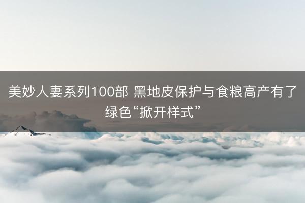 美妙人妻系列100部 黑地皮保护与食粮高产有了绿色“掀开样式”