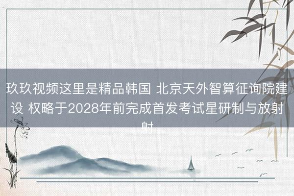 玖玖视频这里是精品韩国 北京天外智算征询院建设 权略于2028年前完成首发考试星研制与放射