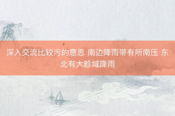 深入交流比较污的意思 南边降雨带有所南压 东北有大畛域降雨