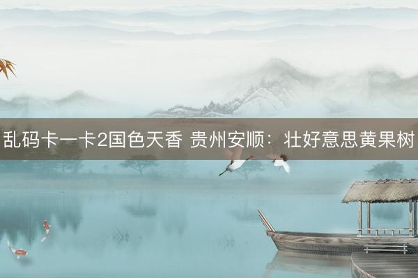 乱码卡一卡2国色天香 贵州安顺：壮好意思黄果树