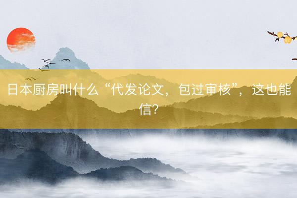 日本厨房叫什么 “代发论文，包过审核”，这也能信？