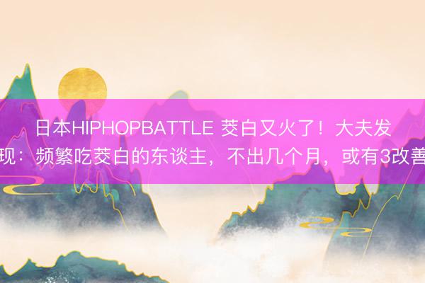 日本HIPHOPBATTLE 茭白又火了！大夫发现：频繁吃茭白的东谈主，不出几个月，或有3改善