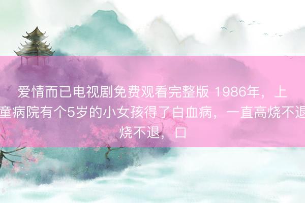 爱情而已电视剧免费观看完整版 1986年，上海儿童病院有个5岁的小女孩得了白血病，一直高烧不退，口