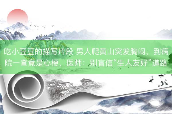 吃小豆豆的描写片段 男人爬黄山突发胸闷，到病院一查竟是心梗，医师：别盲信“生人友好”道路