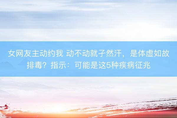 女网友主动约我 动不动就孑然汗，是体虚如故排毒？指示：可能是这5种疾病征兆
