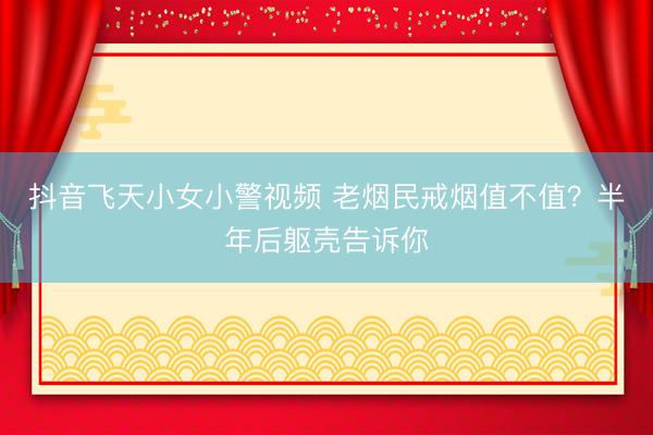 抖音飞天小女小警视频 老烟民戒烟值不值？半年后躯壳告诉你