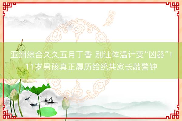 亚洲综合久久五月丁香 别让体温计变“凶器”！11岁男孩真正履历给统共家长敲警钟