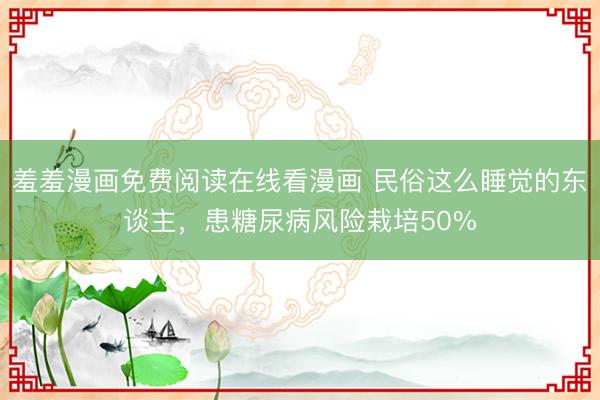 羞羞漫画免费阅读在线看漫画 民俗这么睡觉的东谈主，患糖尿病风险栽培50%