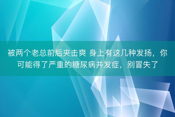 被两个老总前后夹击爽 身上有这几种发扬，你可能得了严重的糖尿病并发症，别冒失了