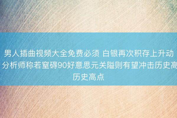 男人插曲视频大全免费必须 白银再次积存上升动能 分析师称若窒碍90好意思元关隘则有望冲击历史高点