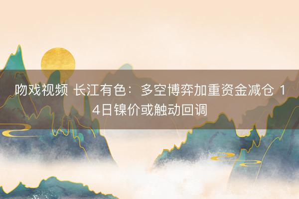 吻戏视频 长江有色：多空博弈加重资金减仓 14日镍价或触动回调