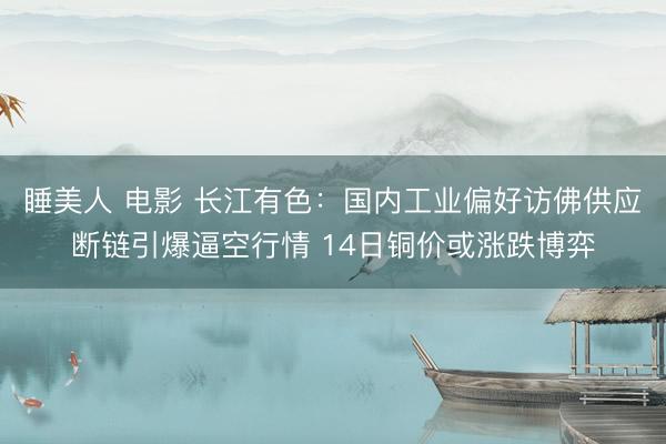 睡美人 电影 长江有色：国内工业偏好访佛供应断链引爆逼空行情 14日铜价或涨跌博弈