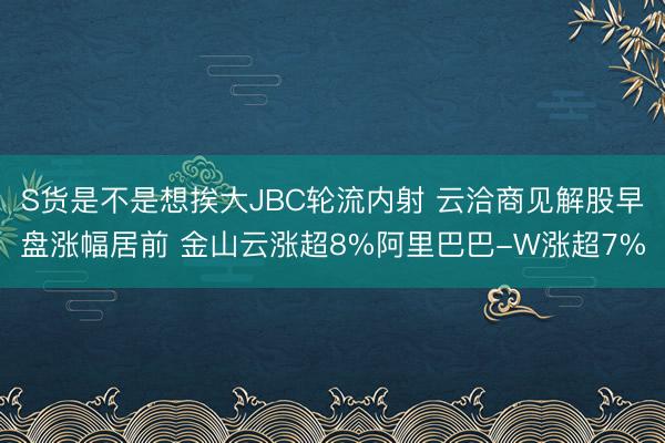 S货是不是想挨大JBC轮流内射 云洽商见解股早盘涨幅居前 金山云涨超8%阿里巴巴-W涨超7%